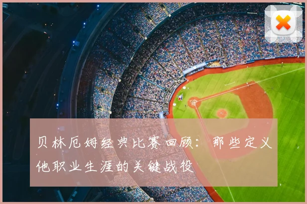 贝林厄姆经典比赛回顾：那些定义他职业生涯的关键战役