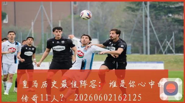 皇马历史最佳阵容：谁是你心中的传奇11人？_20260602162125