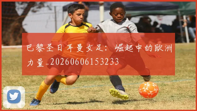 巴黎圣日耳曼女足：崛起中的欧洲力量_20260606153233