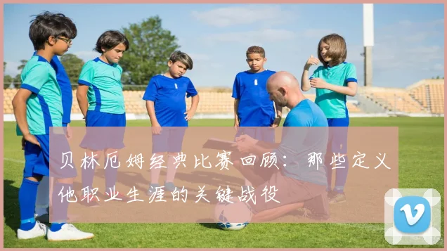 贝林厄姆经典比赛回顾：那些定义他职业生涯的关键战役
