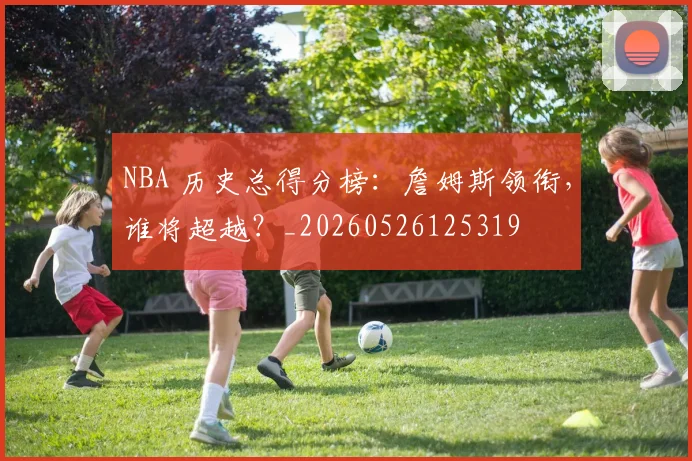 NBA 历史总得分榜：詹姆斯领衔，谁将超越？_20260526125319
