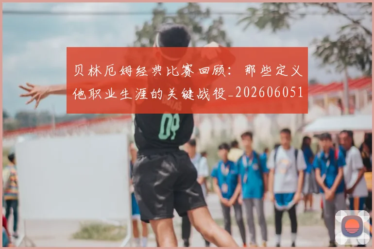 贝林厄姆经典比赛回顾：那些定义他职业生涯的关键战役_20260605171444