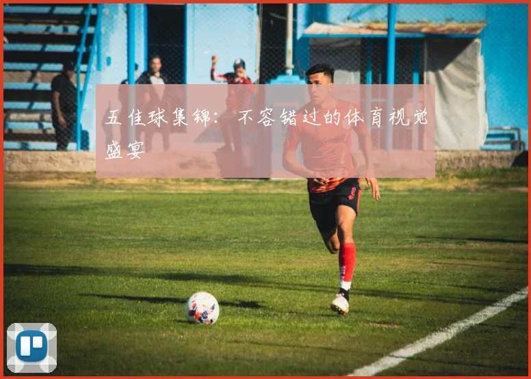 五佳球集锦：不容错过的体育视觉盛宴