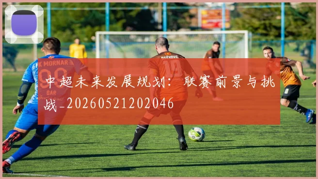 中超未来发展规划：联赛前景与挑战_20260521202046