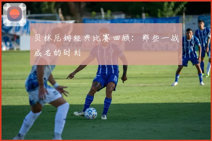 贝林厄姆经典比赛回顾：那些一战成名的时刻