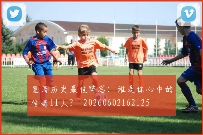 皇马历史最佳阵容：谁是你心中的传奇11人？_20260602162125