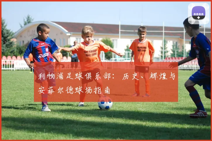 利物浦足球俱乐部:历史、辉煌与安菲尔德球场指南