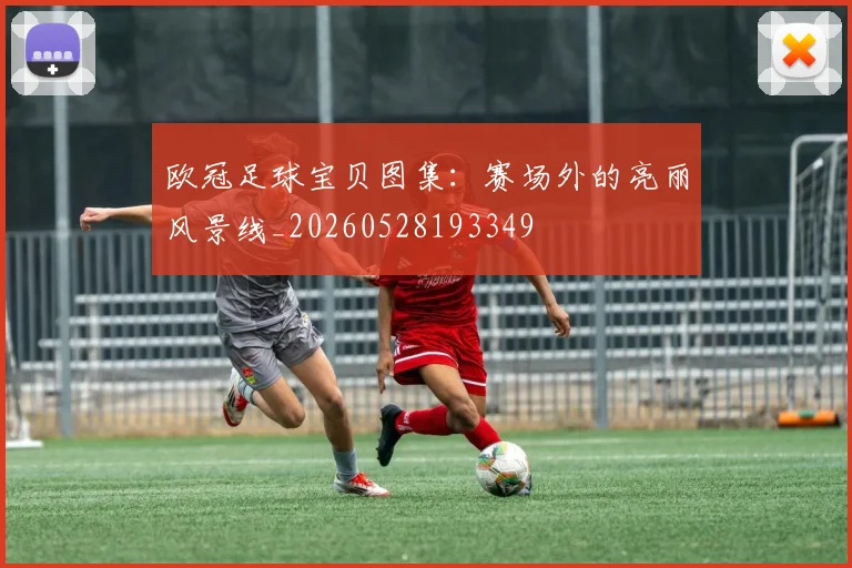 欧冠足球宝贝图集：赛场外的亮丽风景线_20260528193349