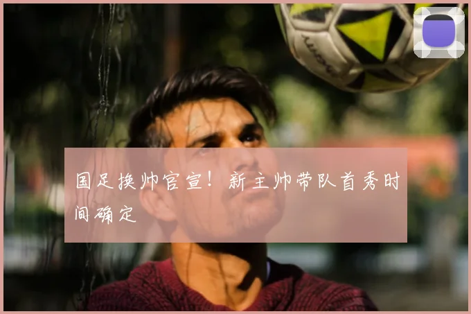 国足换帅官宣！新主帅带队首秀时间确定