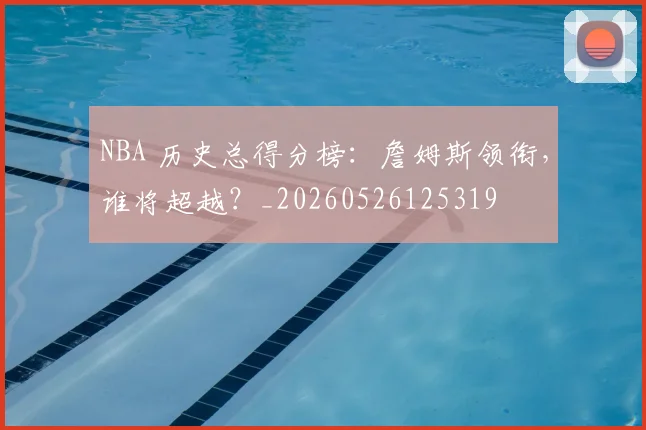 NBA 历史总得分榜：詹姆斯领衔，谁将超越？_20260526125319