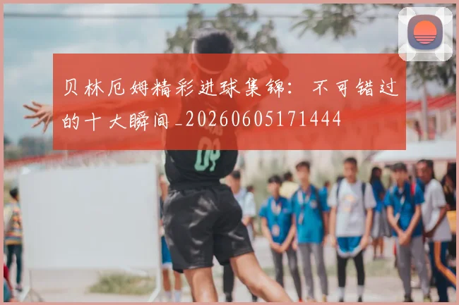 贝林厄姆精彩进球集锦:不可错过的十大瞬间_20260605171444